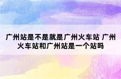 广州站是不是就是广州火车站 广州火车站和广州站是一个站吗